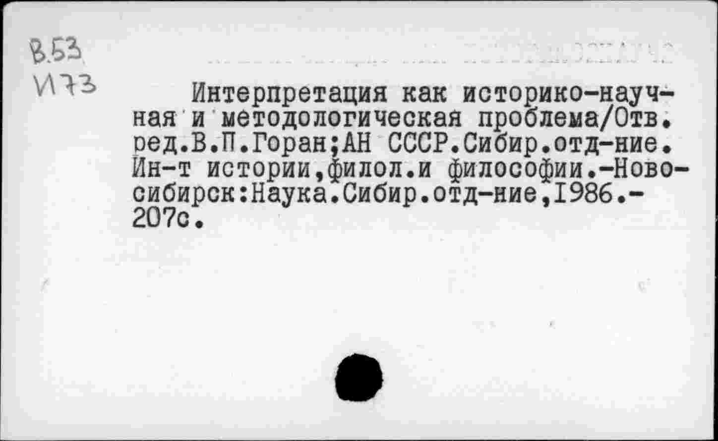 ﻿да те
Интерпретация как историко-научная и методологическая проблема/Отв. оед.В.П.Горан;АН СССР.Сибир.отд-ние. Ин-т истории,филол.и философии.-Новосибирск :Наука.Сибир.отд-ние,I986.-207с.